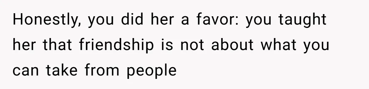 Honestly, you did her a favor: you taught her that friendship is not about what you can take from people