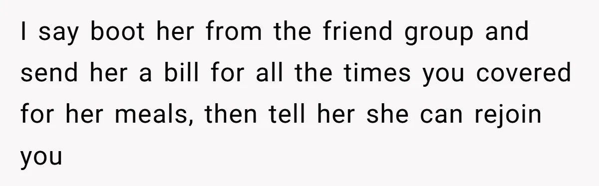 I say boot her from the friend group and send her a bill for all the times you covered for her meals, then tell her she can rejoin you