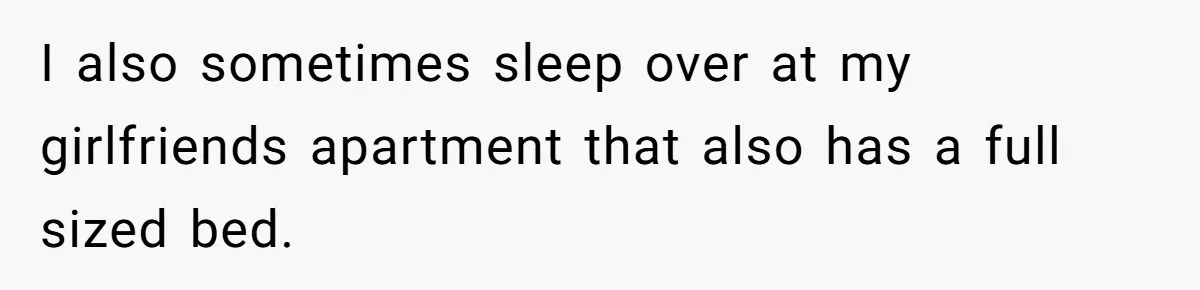 I also sometimes sleep over at my girlfriends apartment that also has a full sized bed.