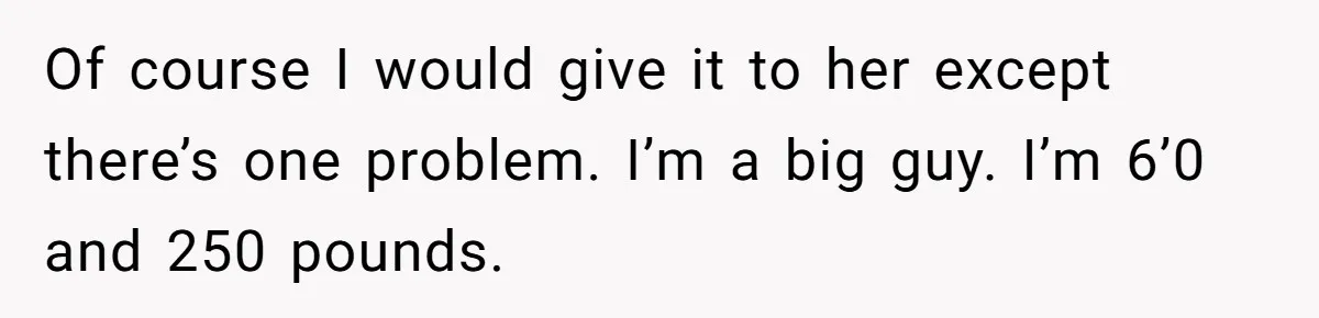 Of course I would give it to her except there’s one problem. I’m a big guy. I’m 6’0 and 250 pounds.