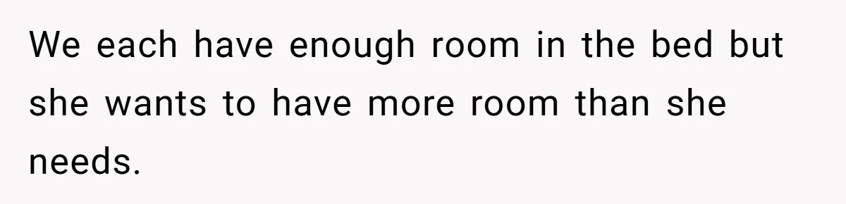 We each have enough room in the bed but she wants to have more room than she needs.