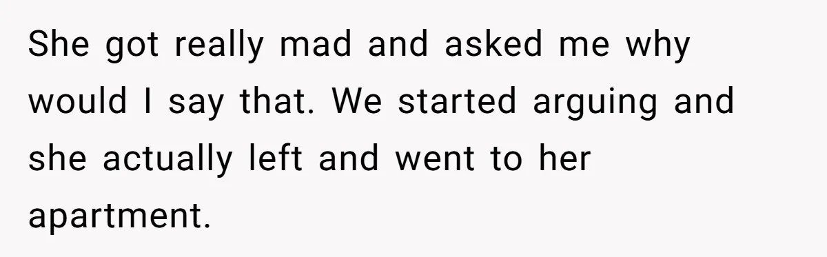 She got really mad and asked me why would I say that. We started arguing and she actually left and went to her apartment.