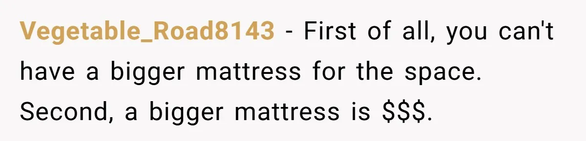 Vegetable_Road8143 − First of all, you can't have a bigger mattress for the space. Second, a bigger mattress is $$$.