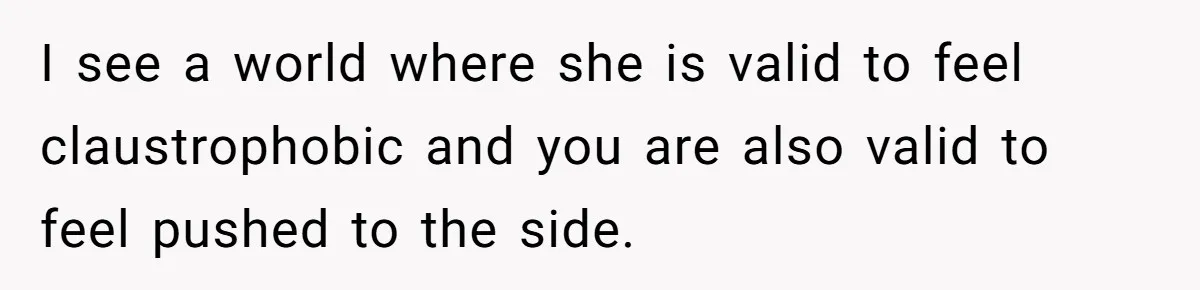 I see a world where she is valid to feel claustrophobic and you are also valid to feel pushed to the side.
