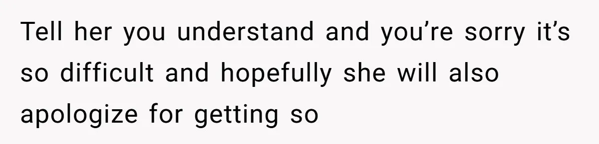 Tell her you understand and you’re sorry it’s so difficult and hopefully she will also apologize for getting so