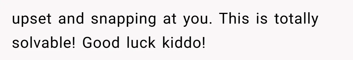 upset and snapping at you. This is totally solvable! Good luck kiddo!