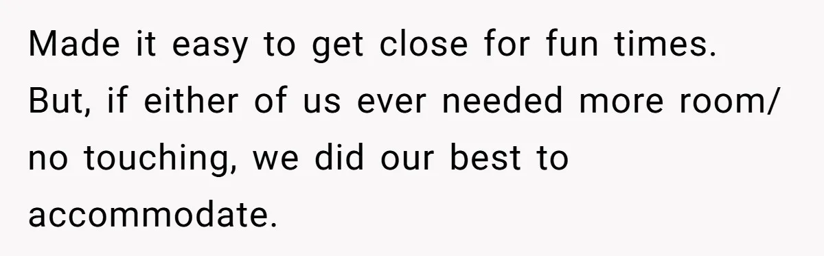 Made it easy to get close for fun times. But, if either of us ever needed more room/ no touching, we did our best to accommodate.