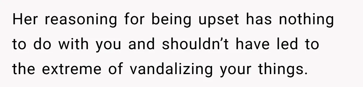 Her reasoning for being upset has nothing to do with you and shouldn’t have led to the extreme of vandalizing your things.