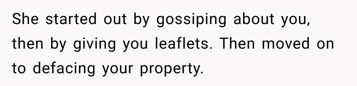 She started out by gossiping about you, then by giving you leaflets. Then moved on to defacing your property.