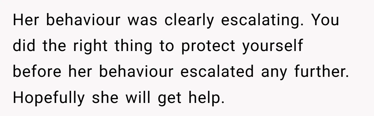 Her behaviour was clearly escalating. You did the right thing to protect yourself before her behaviour escalated any further. Hopefully she will get help.