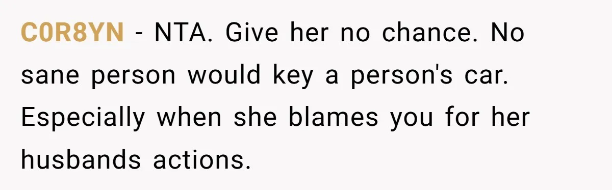 C0R8YN − NTA. Give her no chance. No sane person would key a person's car. Especially when she blames you for her husbands actions.