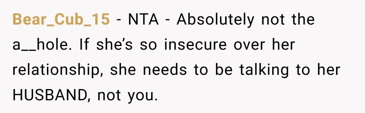 Bear_Cub_15 − NTA - Absolutely not the a__hole. If she’s so insecure over her relationship, she needs to be talking to her HUSBAND, not you.