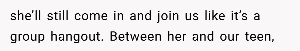 she’ll still come in and join us like it’s a group hangout. Between her and our teen,