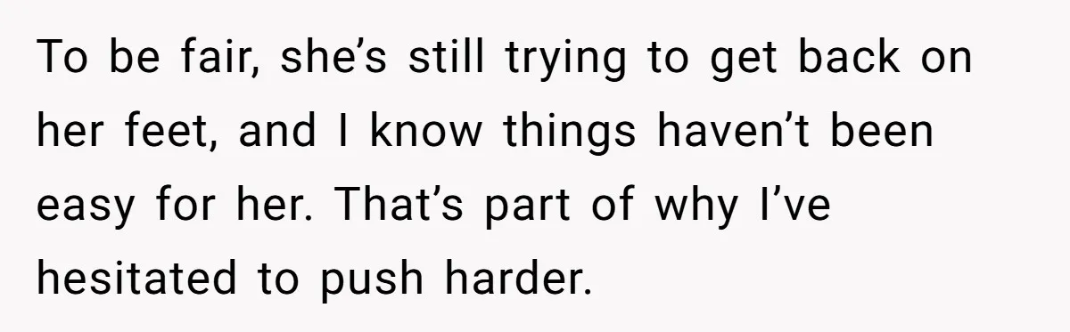 To be fair, she’s still trying to get back on her feet, and I know things haven’t been easy for her. That’s part of why I’ve hesitated to push harder.