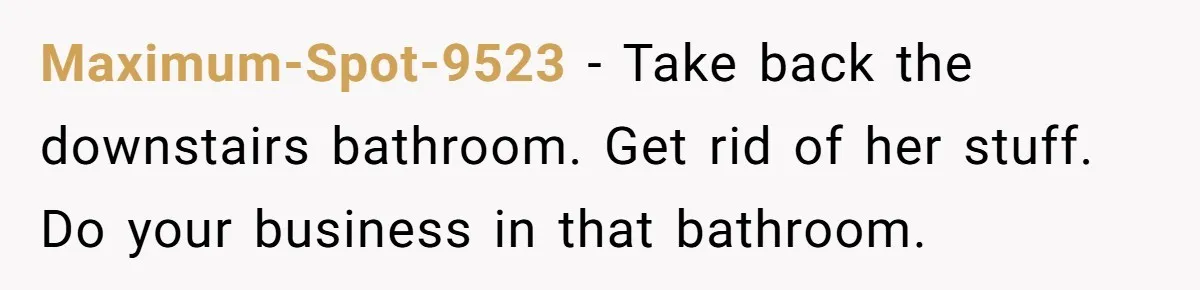 Maximum-Spot-9523 − Take back the downstairs bathroom. Get rid of her stuff. Do your business in that bathroom.