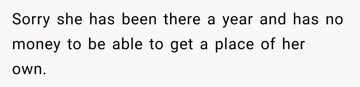 Sorry she has been there a year and has no money to be able to get a place of her own.