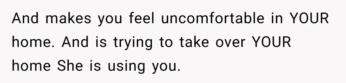 And makes you feel uncomfortable in YOUR home. And is trying to take over YOUR home She is using you.