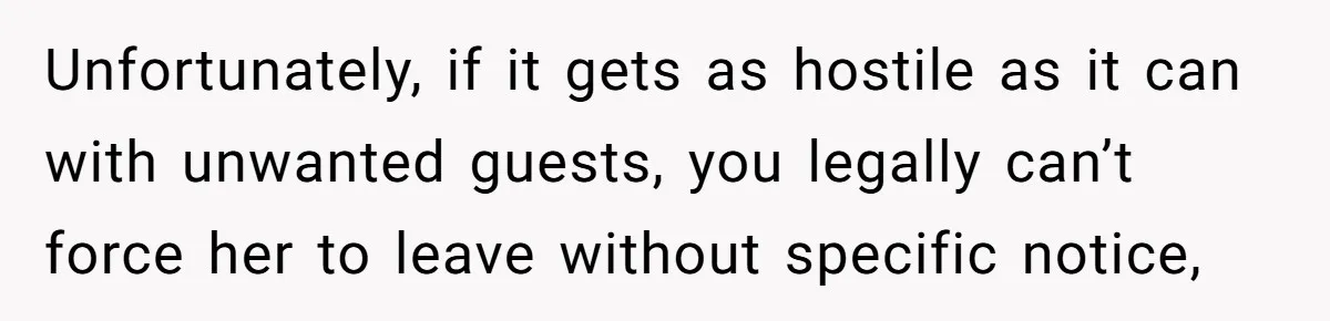 Unfortunately, if it gets as hostile as it can with unwanted guests, you legally can’t force her to leave without specific notice,