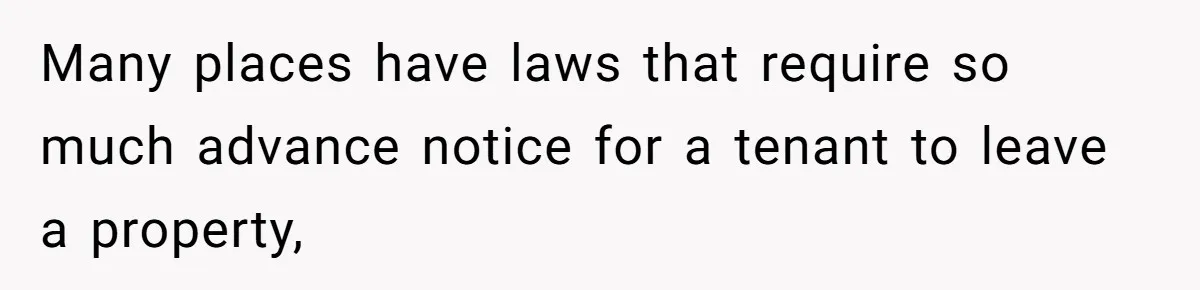 Many places have laws that require so much advance notice for a tenant to leave a property,