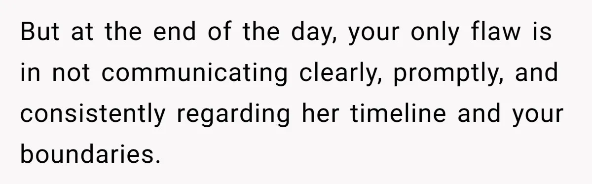 But at the end of the day, your only flaw is in not communicating clearly, promptly, and consistently regarding her timeline and your boundaries.