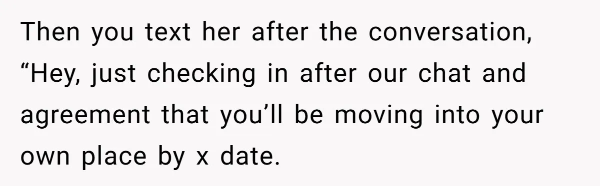 Then you text her after the conversation, “Hey, just checking in after our chat and agreement that you’ll be moving into your own place by x date.