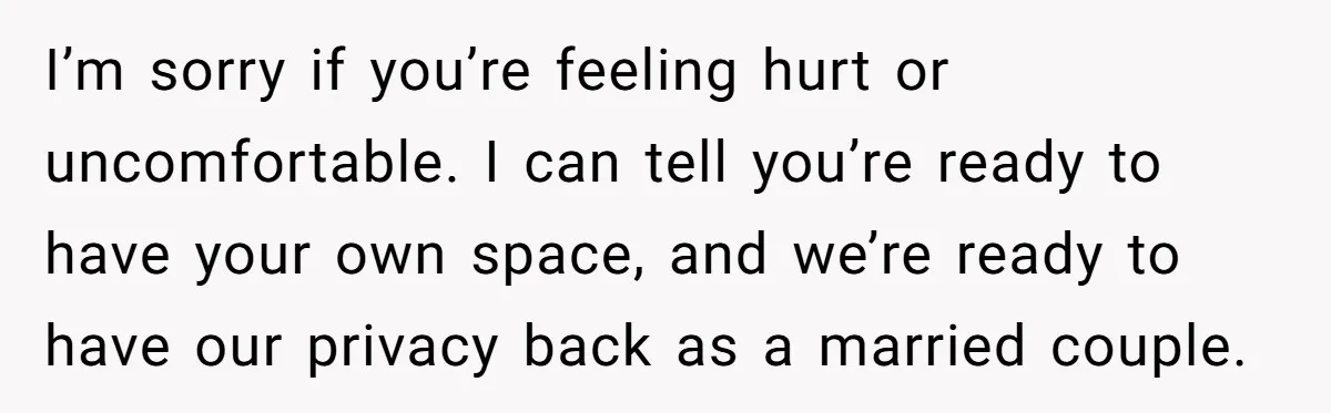 I’m sorry if you’re feeling hurt or uncomfortable. I can tell you’re ready to have your own space, and we’re ready to have our privacy back as a married couple.