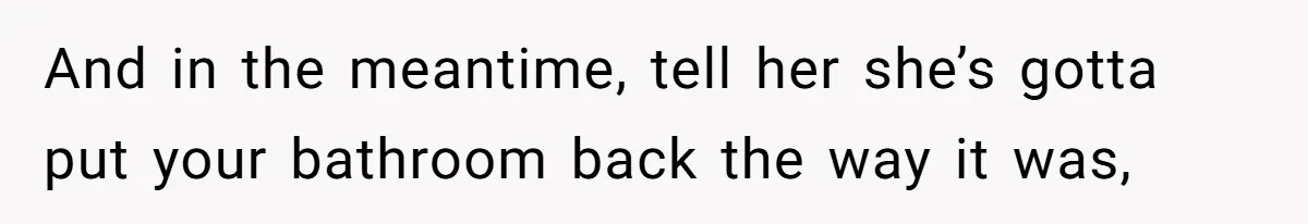 And in the meantime, tell her she’s gotta put your bathroom back the way it was,