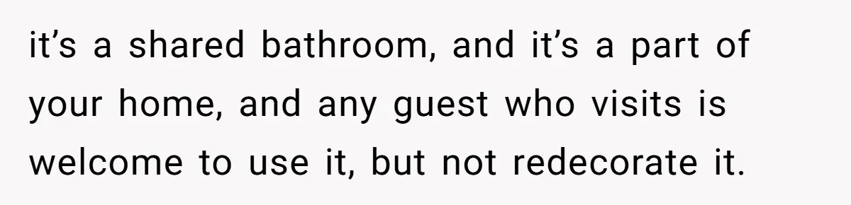 it’s a shared bathroom, and it’s a part of your home, and any guest who visits is welcome to use it, but not redecorate it.