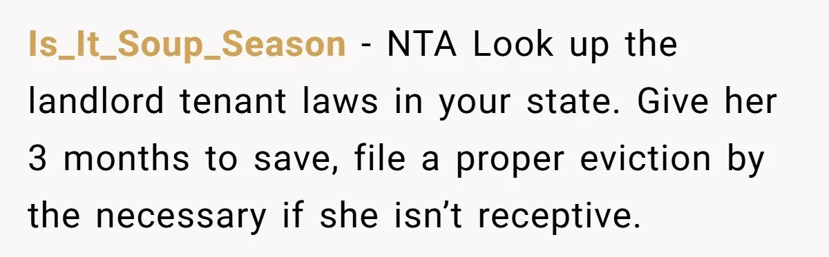 Is_It_Soup_Season − NTA Look up the landlord tenant laws in your state. Give her 3 months to save, file a proper eviction by the necessary if she isn’t receptive.