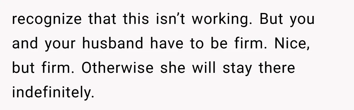 recognize that this isn’t working. But you and your husband have to be firm. Nice, but firm. Otherwise she will stay there indefinitely.