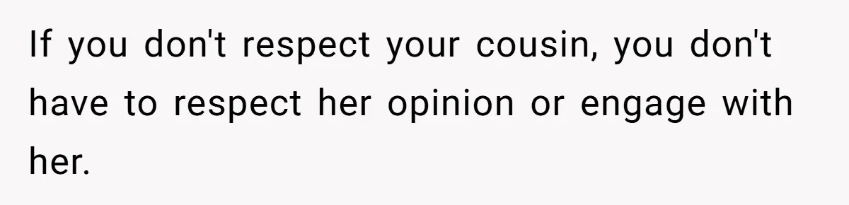 If you don't respect your cousin, you don't have to respect her opinion or engage with her.