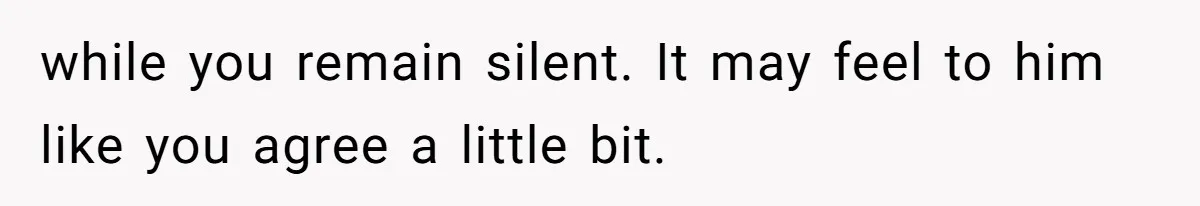 while you remain silent. It may feel to him like you agree a little bit.