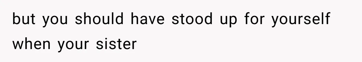 but you should have stood up for yourself when your sister