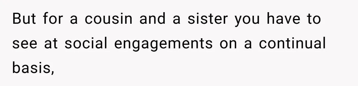 But for a cousin and a sister you have to see at social engagements on a continual basis,
