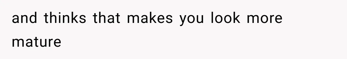 and thinks that makes you look more mature