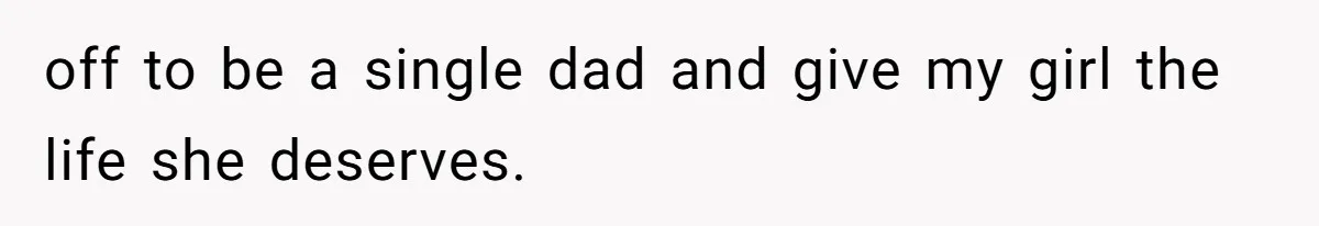 off to be a single dad and give my girl the life she deserves.