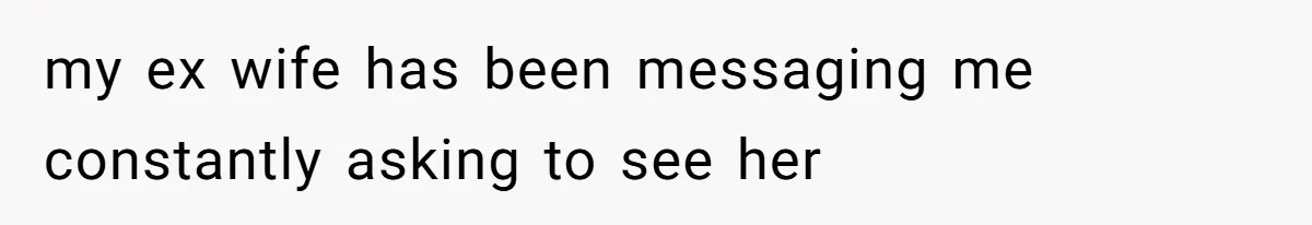 my ex wife has been messaging me constantly asking to see her