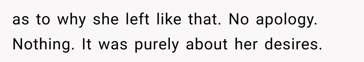 as to why she left like that. No apology. Nothing. It was purely about her desires.