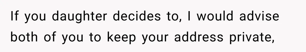 If you daughter decides to, I would advise both of you to keep your address private,