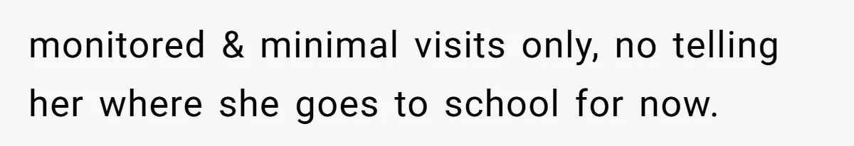 monitored & minimal visits only, no telling her where she goes to school for now.