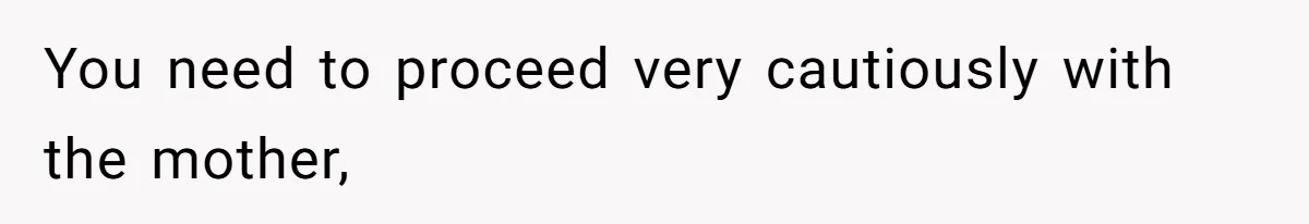 You need to proceed very cautiously with the mother,
