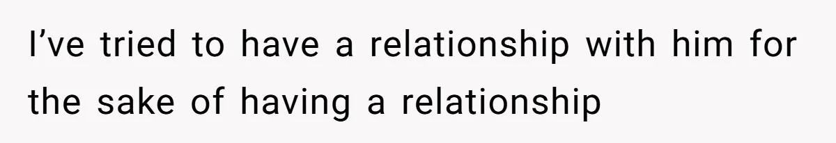 I’ve tried to have a relationship with him for the sake of having a relationship