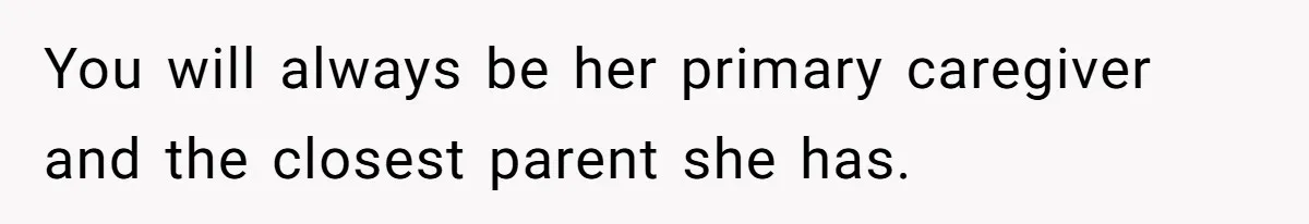 You will always be her primary caregiver and the closest parent she has.
