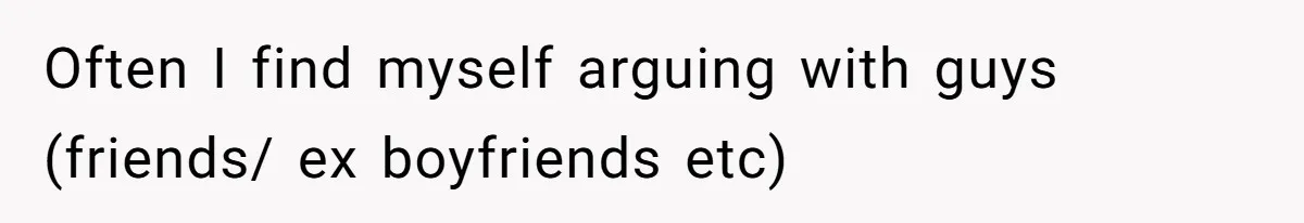Often I find myself arguing with guys (friends/ ex boyfriends etc)
