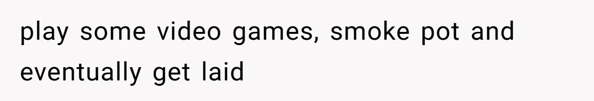 play some video games, smoke pot and eventually get laid