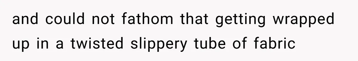 and could not fathom that getting wrapped up in a twisted slippery tube of fabric
