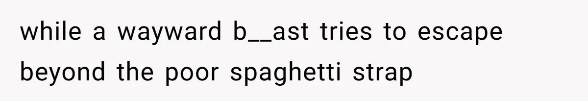 while a wayward b__ast tries to escape beyond the poor spaghetti strap