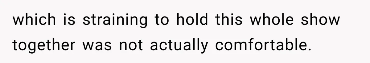 which is straining to hold this whole show together was not actually comfortable.