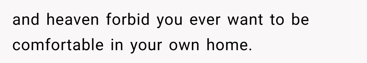 and heaven forbid you ever want to be comfortable in your own home.
