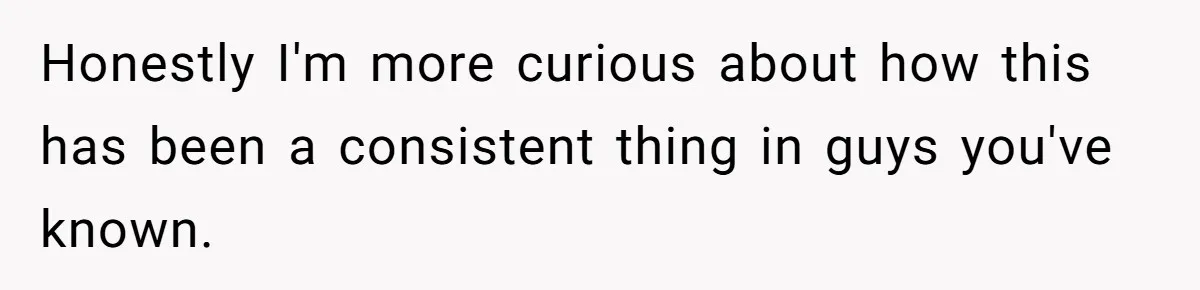Honestly I'm more curious about how this has been a consistent thing in guys you've known.